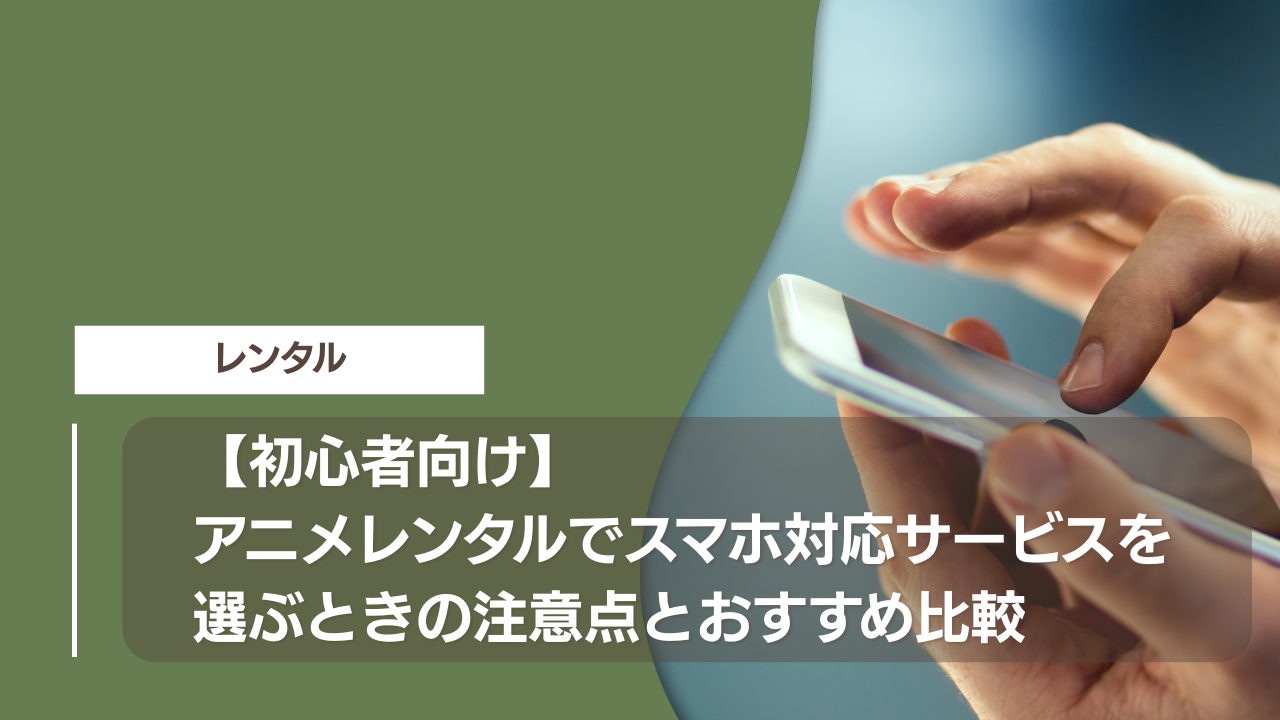 【初心者向け】アニメレンタルでスマホ対応サービスを選ぶときの注意点とおすすめ比較